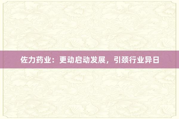 佐力药业：更动启动发展，引颈行业异日